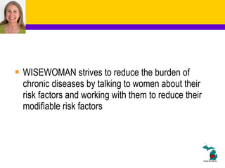 WISEWOMAN strives to reduce the burden of chronic diseases by talking to women about their risk factors and working with them to reduce their modifiable risk factors 