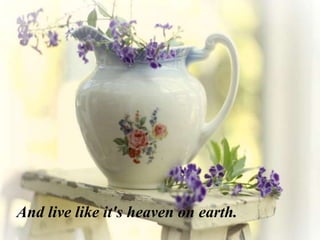 And live like it's heaven on earth.
 