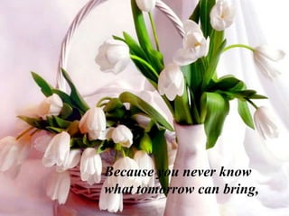 Because you never know
what tomorrow can bring,
 