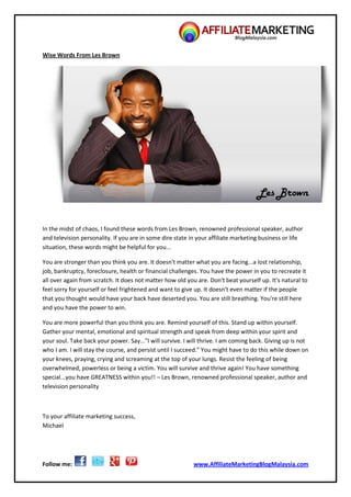 Follow me: www.AffiliateMarketingBlogMalaysia.com
Wise Words From Les Brown
In the midst of chaos, I found these words from Les Brown, renowned professional speaker, author
and television personality. If you are in some dire state in your affiliate marketing business or life
situation, these words might be helpful for you...
You are stronger than you think you are. It doesn't matter what you are facing...a lost relationship,
job, bankruptcy, foreclosure, health or financial challenges. You have the power in you to recreate it
all over again from scratch. It does not matter how old you are. Don't beat yourself up. It's natural to
feel sorry for yourself or feel frightened and want to give up. It doesn't even matter if the people
that you thought would have your back have deserted you. You are still breathing. You're still here
and you have the power to win.
You are more powerful than you think you are. Remind yourself of this. Stand up within yourself.
Gather your mental, emotional and spiritual strength and speak from deep within your spirit and
your soul. Take back your power. Say..."I will survive. I will thrive. I am coming back. Giving up is not
who I am. I will stay the course, and persist until I succeed." You might have to do this while down on
your knees, praying, crying and screaming at the top of your lungs. Resist the feeling of being
overwhelmed, powerless or being a victim. You will survive and thrive again! You have something
special...you have GREATNESS within you!! – Les Brown, renowned professional speaker, author and
television personality
To your affiliate marketing success,
Michael
 
