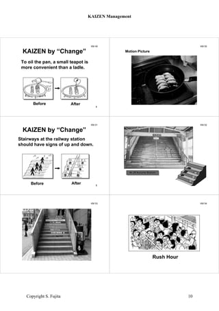 KM 49
Before After
KAIZEN by “Change”
To oil the pan, a small teapot is
more convenient than a ladle.
1
KM 50
Motion Picture
KM 51
Before After
KAIZEN by “Change”
Stairways at the railway station
should have signs of up and down.
1
KM 52
At JR Kurume StationAt JR Kurume Station
KM 53 KM 54
Rush Hour
KAIZEN Management
Copyright S. Fujita 10
 