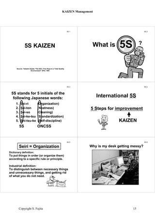 5S 1
Source: Takashi Osada “The 5S’s: Five Keys to a Total Quality
Environment” APO, 1991.
5S KAIZEN
5S 2
?What is
5S 3
1. Sei-ri (Organization)
2. Sei-ton (Neatness)
3. Sei-so (Cleaning)
4. Sei-ke-tsu (Standardization)
5. Shi-tsu-ke (Self-discipline)
5S ONCSS
5S stands for 5 initials of the
following Japanese words:
5S 4
5 Steps for improvement
KAIZEN
International 5S
5S 5
Dictionary definition:
To put things in order (or organize them)
according to a specific rule or principle.
Industrial definition:
To distinguish between necessary things
and unnecessary things, and getting rid
of what you do not need.
Seiri = Organization
5S 6
Why is my desk getting messy?Why is my desk getting messy?
KAIZEN Management
Copyright S. Fujita 15
 