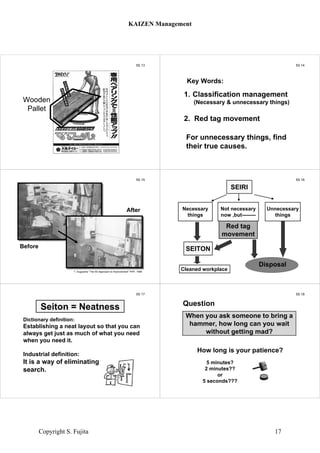 5S 13
Wooden
Pallet
5S 14
1. Classification management
(Necessary & unnecessary things)
2. Red tag movement
For unnecessary things, find
their true causes.
Key Words:
5S 15
Before
After
T. Sugiyama “The 5S Approach to Improvement” PHP, 1995
5S 16
SEIRI
SEITON
Red tag
movement
Necessary
things
Not necessary
now ,but--------
Unnecessary
things
Cleaned workplace
Disposal
5S 17
Dictionary definition:
Establishing a neat layout so that you can
always get just as much of what you need
when you need it.
Industrial definition:
It is a way of eliminating
search.
Seiton = Neatness
5S 18
Question
How long is your patience?
5 minutes?
2 minutes??
or
5 seconds???
When you ask someone to bring a
hammer, how long can you wait
without getting mad?
KAIZEN Management
Copyright S. Fujita 17
 