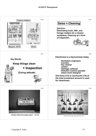 5S 25
Malaysia, AOTS Oman
Posters of Seiton
5S 26
Definition:
Eliminating trash, filth, and
foreign matters for a cleaner
workplace. Cleaning as a form
of inspection.
Seiso = Cleaning
5S 27
Keep things clean
(Caring attitude)
+ Inspection
Key Words:
5S 28
Sanitation engineers
Laundry
Dry cleaner
Janitor
Garbage collector
Pollution control operator
Clean-room designer
One-third (1/3) or one-fourth (1/4) of
the total investment amount is used
for cleanliness.
Cleanliness is a big business today.
5S 29
Cleanliness
Mumbai (India) Churchgate station Oct ‘05
5S 30
Marugoto 5S Tenkai Daijiten, Nikkan-kogyo Shinbun, 1992
Broom
Mop
Dust pan
KAIZEN Management
Copyright S. Fujita 19
 