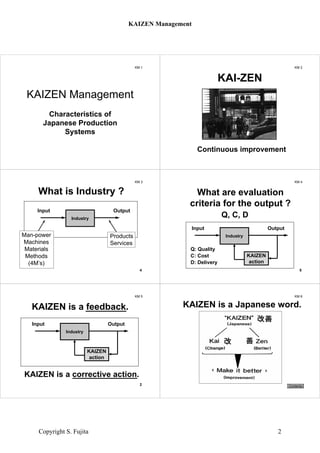 KM 1
KAIZEN Management
Characteristics of
Japanese Production
Systems
KM 2
Continuous improvement
KAI-ZEN
KM 3
What is Industry ?
Man-power
Machines
Materials
Methods
(4M’s)
Products
Services
4
Industry
Input Output
KM 4
Q, C, D
What are evaluation
criteria for the output ?
5
Q: Quality
C: Cost
D: Delivery
Industry
Input Output
KAIZEN
action
KM 5
KAIZEN is a corrective action.
KAIZEN is a feedback.
2
Industry
Input Output
KAIZEN
action
KM 6
KAIZEN is a Japanese word.
Contents
KAIZEN Management
Copyright S. Fujita 2
 