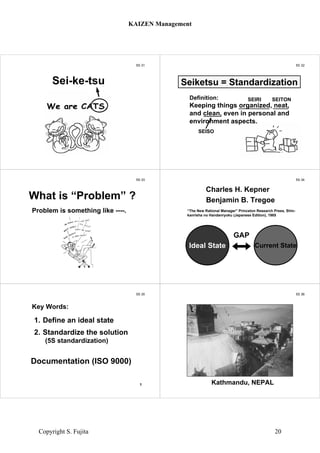 5S 31
Sei-ke-tsu
5S 32
Definition:
Keeping things organized, neat,
and clean, even in personal and
environment aspects.
Seiketsu = Standardization
SEIRI SEITON
SEISO
5S 33
Problem is something like ----.
What is “Problem” ?
5S 34
Benjamin B. Tregoe
“The New Rational Manager” Princeton Research Press, Shin-
kanrisha no Handanryoku (Japanese Edition), 1985
Ideal State Current State
GAP
Charles H. Kepner
5S 35
1. Define an ideal state
2. Standardize the solution
(5S standardization)
Documentation (ISO 9000)
Key Words:
1
5S 36
Kathmandu, NEPAL
KAIZEN Management
Copyright S. Fujita 20
 