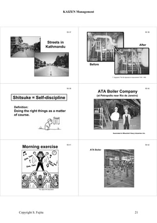 5S 37
Streets inStreets in
KathmanduKathmandu
5S 38
Before
After
T. Sugiyama “The 5S Approach to Improvement” PHP, 1995
5S 39
Definition:
Doing the right things as a matter
of course.
Shitsuke = Self-discipline
5S 40
ATA Boiler Company
(at Petropolis near Rio de Janeiro)
Associated to Mitsubishi Heavy Industries Ltd.
5S 41
The Japan HR Association
Morning exercise
5S 42
ATA Boiler
KAIZEN Management
Copyright S. Fujita 21
 