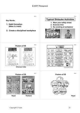 5S 43
1. Habit formation
(Make it a habit)
2. Create a disciplined workplace
Key Words:
5S 44
Click for Exercise
1. Wear your safety shoes
2. Exercise time
3. No smoking at workplace
Typical Shitsuke Activities
5S 45
Posters of 5S
Chennai, India
5S 46
5S in
Colombo
5S 47
Nepal Thailand
Posters of 5S
5S 48
Nepal
Posters of 5S
SEIRI
SEITON
SEISO SEIKETSU
SHITSUKE
KAIZEN Management
Copyright S. Fujita 22
 