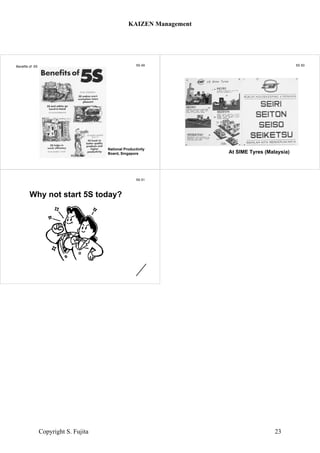 5S 49Benefits of 5S
National Productivity
Board, Singapore
5S 50
At SIME Tyres (Malaysia)
5S 51
Why not start 5S today?
KAIZEN Management
Copyright S. Fujita 23
 