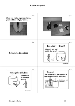 JIT 13
When you visit a Japanese home,
you must take off your shoes.
JIT 14
Something in shoes
JIT 15
Poka-yoke Exercises
JIT 16
Exercise 1 Brush?
By unknown
Where is a brush?
Inside the tank?
?
JIT 17
Poka-yoke Solution
By unknown
The brush
is tied with
a rope.
JIT 18
Exercise 2
The worker stirs the liquid in a
tank and add some additives.
“Did I already add
additives?”
KAIZEN Management
Copyright S. Fujita 26
 