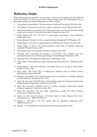 Reference books
Many reference books are available. You may search “Amazon.com” by putting one of the following
keywords: KAIZEN, 5S, JIT or Toyota. Some reference books which are recommended to have a
deep understanding for KAIZEN Management are listed as follows:
1. Tozawa Bunji, Norman Bodok “The Idea Generator: Quick and Easy Kaizen” PCS Press 2001
2. Imai Masaaki “Kaizen (Ky’zen): the key to Japan’s competitive success” McGraw Pub. 1986
3. Japan Human Relations Association “The improvement engine: creativity & innovation through
employee involvement: The Kaizen Teian system” Productivity Press, 1995
4. Osada Takashi “The 5S’s: five keys to a total quality environment” Asian Productivity
Organization, 1995
5. Hirano Hiroyuki “Putting 5S to work: a practical step-by-step approach” PHP Institute, 1993
6. Shingo Shigeo “A revolution in manufacturing: the SMED system” Productivity Press, 1985
7. Shingo Shigeo “A study of the Toyota production system from an industrial engineering
viewpoint” Productivity Press, 1989
8. Christensen Clayton “The innovator’s Dilemma” Harper Collins, 2003
9. Utterback James “Mastering the Dynamics of Innovation: How companies can seize
opportunities inn the face of technological change” Harvard Business School Press, 1994
10. Sugiyama Tomoo “5S approach to improvement” PHP Institute, 1998
11. Ohno Taiichi “Toyota production system: Beyond large-scale production” Productivity Press,
1988
12. Shingo Shigeo “ “Non-stock production: The Shingo System for Continuous Improvement”
Productivity Press, 1995
13. Liker Jeffrey “The Toyota Way: 14 Management Principles from the World’s Greatest
Manufacturer, McGraw-Hill 2004
14. Robinson, Alan (Editor) “The continuous improvement in Operations: A systematic Approach
to Waste Reduction” Productivity Press, 1991
15. Japan HR Association “KAIZEN Teian I: Development systems for Continuous Improvement
through Employee Suggestions” Productivity Press 1992
16. Japan HR Association “KAIZEN Teian II: Guiding Continuous Improvement through
Employee Suggestions” Productivity Press, 1992
17. Japan HR Association “The Idea Book: Improvement through TEI (Total Employee
Involvement)” Productivity Press
18. Hirano, H. “JIT Factory Revolution: A Pictorial Guide to Factory Design of the Future”
Productivity Press. ISBN 0-915299-44-5
19. Majima, I. “The shift to JIT: How people make the difference” Productivity Press.
ISBN0-9915299-93-3
20. Monden, Y. “Toyota Production Systems” Institute of Industrial Engineers. 1983
KAIZEN Management
Copyright S. Fujita 31
 