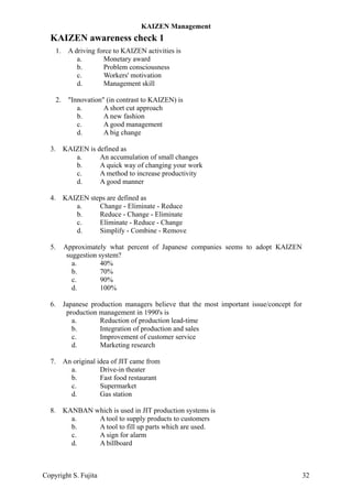 KAIZEN awareness check 1
1. A driving force to KAIZEN activities is
a. Monetary award
b. Problem consciousness
c. Workers' motivation
d. Management skill
2. "Innovation" (in contrast to KAIZEN) is
a. A short cut approach
b. A new fashion
c. A good management
d. A big change
3. KAIZEN is defined as
a. An accumulation of small changes
b. A quick way of changing your work
c. A method to increase productivity
d. A good manner
4. KAIZEN steps are defined as
a. Change - Eliminate - Reduce
b. Reduce - Change - Eliminate
c. Eliminate - Reduce - Change
d. Simplify - Combine - Remove
5. Approximately what percent of Japanese companies seems to adopt KAIZEN
suggestion system?
a. 40%
b. 70%
c. 90%
d. 100%
6. Japanese production managers believe that the most important issue/concept for
production management in 1990's is
a. Reduction of production lead-time
b. Integration of production and sales
c. Improvement of customer service
d. Marketing research
7. An original idea of JIT came from
a. Drive-in theater
b. Fast food restaurant
c. Supermarket
d. Gas station
8. KANBAN which is used in JIT production systems is
a. A tool to supply products to customers
b. A tool to fill up parts which are used.
c. A sign for alarm
d. A billboard
KAIZEN Management
Copyright S. Fujita 32
 