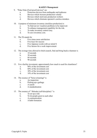 9. "Poka-Yoke (Fool proof) devices" are
a. Protection devices from earthquake and typhoons
b. Devices which increase production volume
c. Devices which motivates production workers
d. Devices which eliminate operator's careless mistakes
10. A purpose of minimum inventory (stockless production) is
a. To find out (or visualize) problems to be improved.
b. To enhance management capability for the risk.
c. To make inventory control easy.
d. To save inventory cost.
11. The 5S stands for
a. Five times more satisfaction
b. Five keys for success
c. Five Japanese words with an initial S
d. Five factors for a work improvement
12. The average time allowed to fetch (search, find and bring back) a hammer is
a. 10 seconds
b. 30 seconds
c. 60 seconds
d. 90 seconds
13. For a facility investment, approximately how much is used for cleanliness?
a. 80% of the investment cost
b. 60% of the investment cost
c. 30% of the investment cost
d. 10% of the investment cost
14. The essence of "Seiso (cleaning)" is
a. An inspection
b. Picking up a garbage
c. A search
d. A standardization
15. The essence of " Shitsuke (self-discipline) " is
a. To set up a rule
b. To let people greet to each other
c. A communication
d. A habit formation
KAIZEN Management
Copyright S. Fujita 33
 