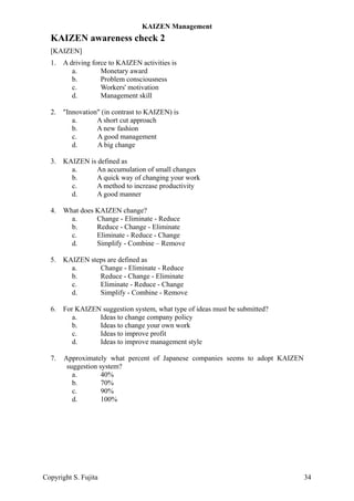 KAIZEN awareness check 2
[KAIZEN]
1. A driving force to KAIZEN activities is
a. Monetary award
b. Problem consciousness
c. Workers' motivation
d. Management skill
2. "Innovation" (in contrast to KAIZEN) is
a. A short cut approach
b. A new fashion
c. A good management
d. A big change
3. KAIZEN is defined as
a. An accumulation of small changes
b. A quick way of changing your work
c. A method to increase productivity
d. A good manner
4. What does KAIZEN change?
a. Change - Eliminate - Reduce
b. Reduce - Change - Eliminate
c. Eliminate - Reduce - Change
d. Simplify - Combine – Remove
5. KAIZEN steps are defined as
a. Change - Eliminate - Reduce
b. Reduce - Change - Eliminate
c. Eliminate - Reduce - Change
d. Simplify - Combine - Remove
6. For KAIZEN suggestion system, what type of ideas must be submitted?
a. Ideas to change company policy
b. Ideas to change your own work
c. Ideas to improve profit
d. Ideas to improve management style
7. Approximately what percent of Japanese companies seems to adopt KAIZEN
suggestion system?
a. 40%
b. 70%
c. 90%
d. 100%
KAIZEN Management
Copyright S. Fujita 34
 