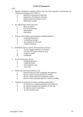 [JIT]
1. Japanese production managers believe that the most important issue/concept for
production management in 1990's is
a. Reduction of production lead-time
b. Integration of production and sales
c. Improvement of customer service
d. Marketing research
2. An original idea of JIT came from
a. Drive-in theater
b. Fast food restaurant
c. Supermarket
d. Gas station
3. A factor which makes your production schedule difficult is
a. A demand fluctuation
b. A marketing strategy
c. An employee involvement
d. A bonus incentives
4. KANBAN which is used in JIT production systems is
e. A tool to supply products to customers
f. A tool to fill up parts which are used.
g. A sign for alarm
h. A billboard
5. An aim of one-piece flow is
a. A high productivity
b. A high flexibility
c. A low defective rate
d. A low cost
6. "Poka-Yoke (Fool proof) devices" are
a. Protection devices from earthquake and typhoons
b. Devices which increase production volume
c. Devices which motivates production workers
d. Devices which eliminate operator's careless mistakes
7. A purpose of minimum inventory (stockless production) is
a. To find out (or visualize) problems to be improved.
b. To enhance management capability for the risk.
c. To make inventory control easy.
d. To save inventory cost.
KAIZEN Management
Copyright S. Fujita 35
 