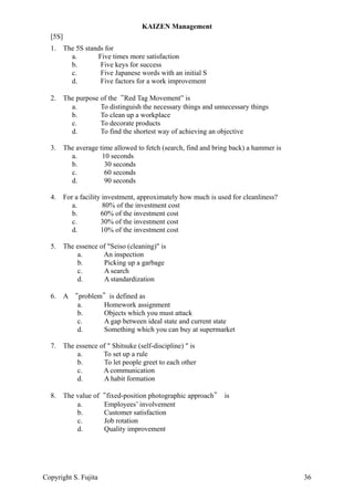 [5S]
1. The 5S stands for
a. Five times more satisfaction
b. Five keys for success
c. Five Japanese words with an initial S
d. Five factors for a work improvement
2. The purpose of the“Red Tag Movement” is
a. To distinguish the necessary things and unnecessary things
b. To clean up a workplace
c. To decorate products
d. To find the shortest way of achieving an objective
3. The average time allowed to fetch (search, find and bring back) a hammer is
a. 10 seconds
b. 30 seconds
c. 60 seconds
d. 90 seconds
4. For a facility investment, approximately how much is used for cleanliness?
a. 80% of the investment cost
b. 60% of the investment cost
c. 30% of the investment cost
d. 10% of the investment cost
5. The essence of "Seiso (cleaning)" is
a. An inspection
b. Picking up a garbage
c. A search
d. A standardization
6. A “problem”is defined as
a. Homework assignment
b. Objects which you must attack
c. A gap between ideal state and current state
d. Something which you can buy at supermarket
7. The essence of " Shitsuke (self-discipline) " is
a. To set up a rule
b. To let people greet to each other
c. A communication
d. A habit formation
8. The value of“fixed-position photographic approach” is
a. Employees’ involvement
b. Customer satisfaction
c. Job rotation
d. Quality improvement
KAIZEN Management
Copyright S. Fujita 36
 