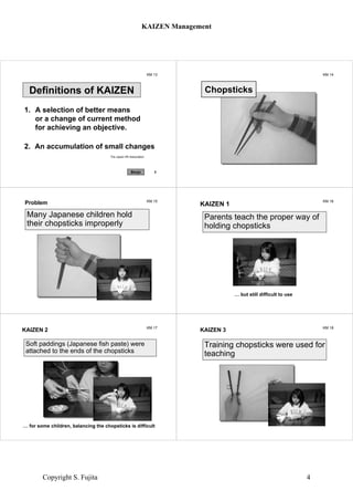 KM 13
1. A selection of better means
or a change of current method
for achieving an objective.
The Japan HR Association
Definitions of KAIZEN
2. An accumulation of small changes
1Benjo
KM 14
Chopsticks
KM 15
Problem
Many Japanese children hold
their chopsticks improperly
KM 16
KAIZEN 1
Parents teach the proper way of
holding chopsticks
… but still difficult to use
KM 17
KAIZEN 2
Soft paddings (Japanese fish paste) were
attached to the ends of the chopsticks
… for some children, balancing the chopsticks is difficult
KM 18
KAIZEN 3
Training chopsticks were used for
teaching
KAIZEN Management
Copyright S. Fujita 4
 