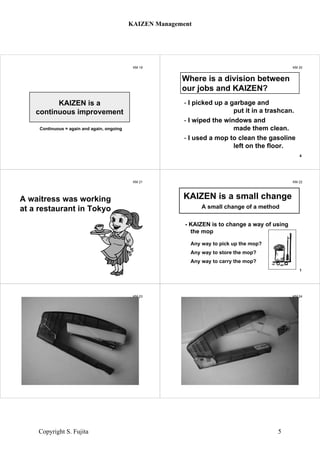 KM 19
KAIZEN is a
continuous improvement
Continuous = again and again, ongoing
KM 20
- I picked up a garbage and
put it in a trashcan.
- I wiped the windows and
made them clean.
- I used a mop to clean the gasoline
left on the floor.
KAIZEN is a small change to
make something better.
4
Where is a division between
our jobs and KAIZEN?
KM 21
A waitress was working
at a restaurant in Tokyo
KM 22
A small change of a method
- KAIZEN is to change a way of using
the mop
Any way to pick up the mop?
Any way to store the mop?
Any way to carry the mop?
KAIZEN is a small change
1
KM 23
stapler
KM 24
stapler
KAIZEN Management
Copyright S. Fujita 5
 