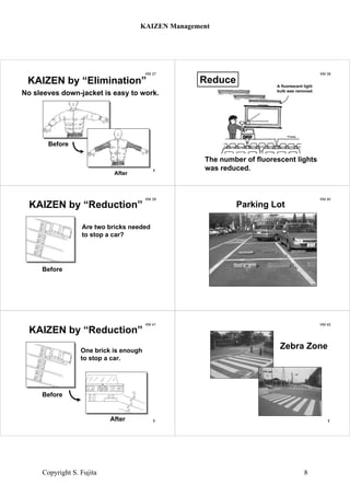 KM 37
Before
After
KAIZEN by “Elimination”
No sleeves down-jacket is easy to work.
1
KM 38
The number of fluorescent lights
was reduced.
Reduce A fluorescent light
bulb was removed.
KM 39
KAIZEN by “Reduction”
Before
Are two bricks needed
to stop a car?
KM 40
Parking Lot
KM 41
After
Before
KAIZEN by “Reduction”
One brick is enough
to stop a car.
1
KM 42
Zebra Zone
1
KAIZEN Management
Copyright S. Fujita 8
 