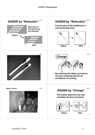 KM 43
Before
After
KAIZEN by “Reduction”
Side lines of
the zebra zone
are removed.
1
KM 44
Before After
KAIZEN by “Reduction”
A brush part of the toothbrush is
not necessarily long.
1
KM 45
toothbrushes
KM 46
By watching the ribbon movement,
one can recognize that the air
conditioner is working.
Change
KM 47Motion Picture KM 48
KAIZEN by “Change”
Before After
The hollow about the key hole
smoothes the key movement.
1
KAIZEN Management
Copyright S. Fujita 9
 
