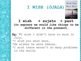 I WISH ( ÓJALA ) I wish  + sujeto  + past ( to express we would like things to be different in the present ). Eg; * I wish I didn't have to work in July. *I wish you were here. *He wishes he were famous. *I wish there weren't so many problems in the world. 