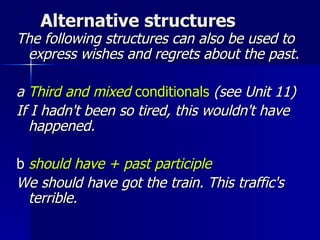 Alternative structures The following structures can also be used to express wishes and regrets about the past. a  Third and mixed  conditionals   (see Unit 11) If I hadn't been so tired, this wouldn't have happened.  b  should have + past participle We should have got the train. This traffic's terrible. 
