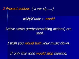 2  Present actions   ( a ver si,……) wish/if only  +  would Active  verbs (verbs  describing actions) are used. I wish you  would turn  your music down. If only this wind  would stop  blowing. 