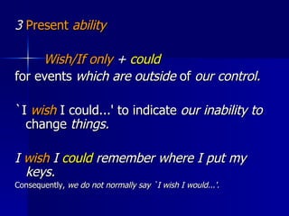 3  Present  ability Wish/If only  +  could  for events  which are outside  of  our control.  `I  wish  I could...' to indicate  our inability to  change  things. I  wish  I  could  remember where I put my keys.  Consequently,  we do not normally say `I wish I would...'.  