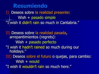 Resumiendo I)   Deseos sobre  la realidad presente : Wish +  pasado simple “ I wish it  didn’t rain  so much in Cantabria.” II)  Deseos sobre  la realidad pasada , arrepantimientos (regrets): Wish +  pasado perfecto “ I wish it  hadn’t rained  so much during our holidays.” III)  Deseos  sobre el futuro  o quejas, para cambio: Wish +  would “ I wish it  wouldn’t rain  so much here.” 