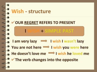 Wish  - structure OUR  REGRET  REFERS TO PRESENT I am very lazy  I  wish  I  wasn’t  lazy You are not here  I  wish  you  were  here He doesn’t love me  I  wish  he  loved  me The verb changes into the opposite I  WISH  +  SIMPLE PAST 