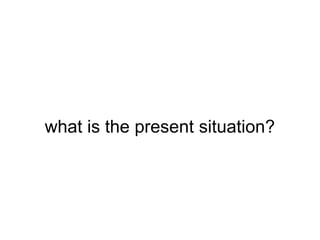 what is the present situation?
 