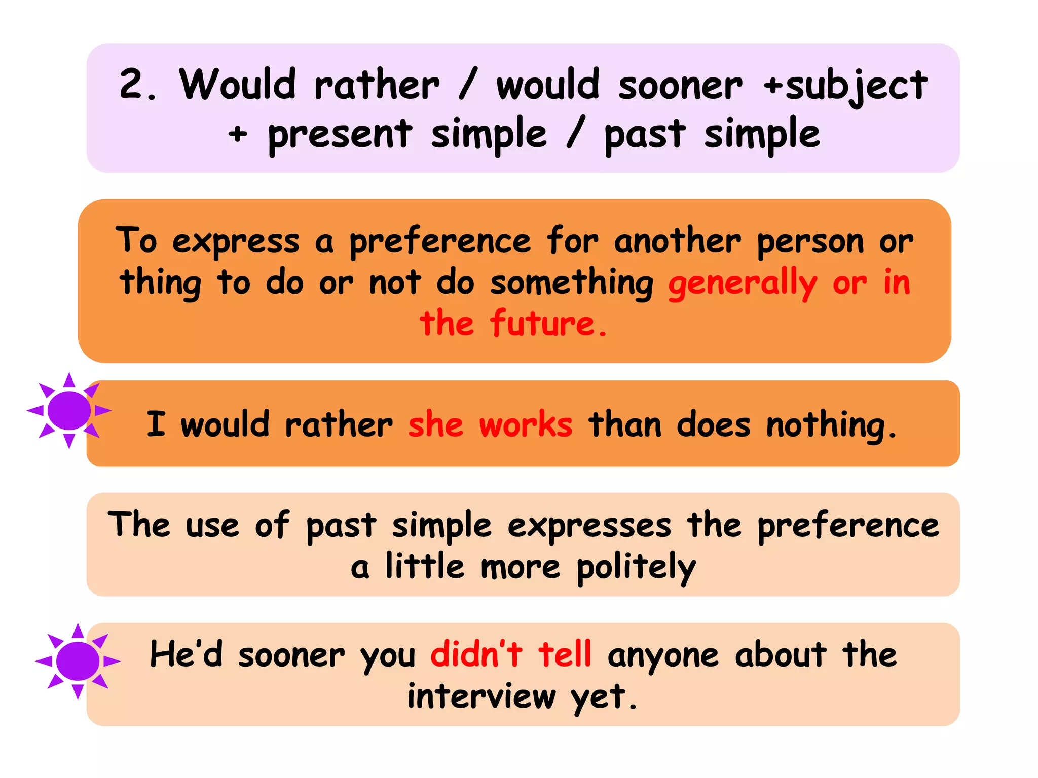 2. Would rather / would sooner +subject
+ present simple / past simple
To express a preference for another person or
thing to do or not do something generally or in
the future.

I would rather she works than does nothing.
The use of past simple expresses the preference
a little more politely
He’d sooner you didn’t tell anyone about the
interview yet.

 