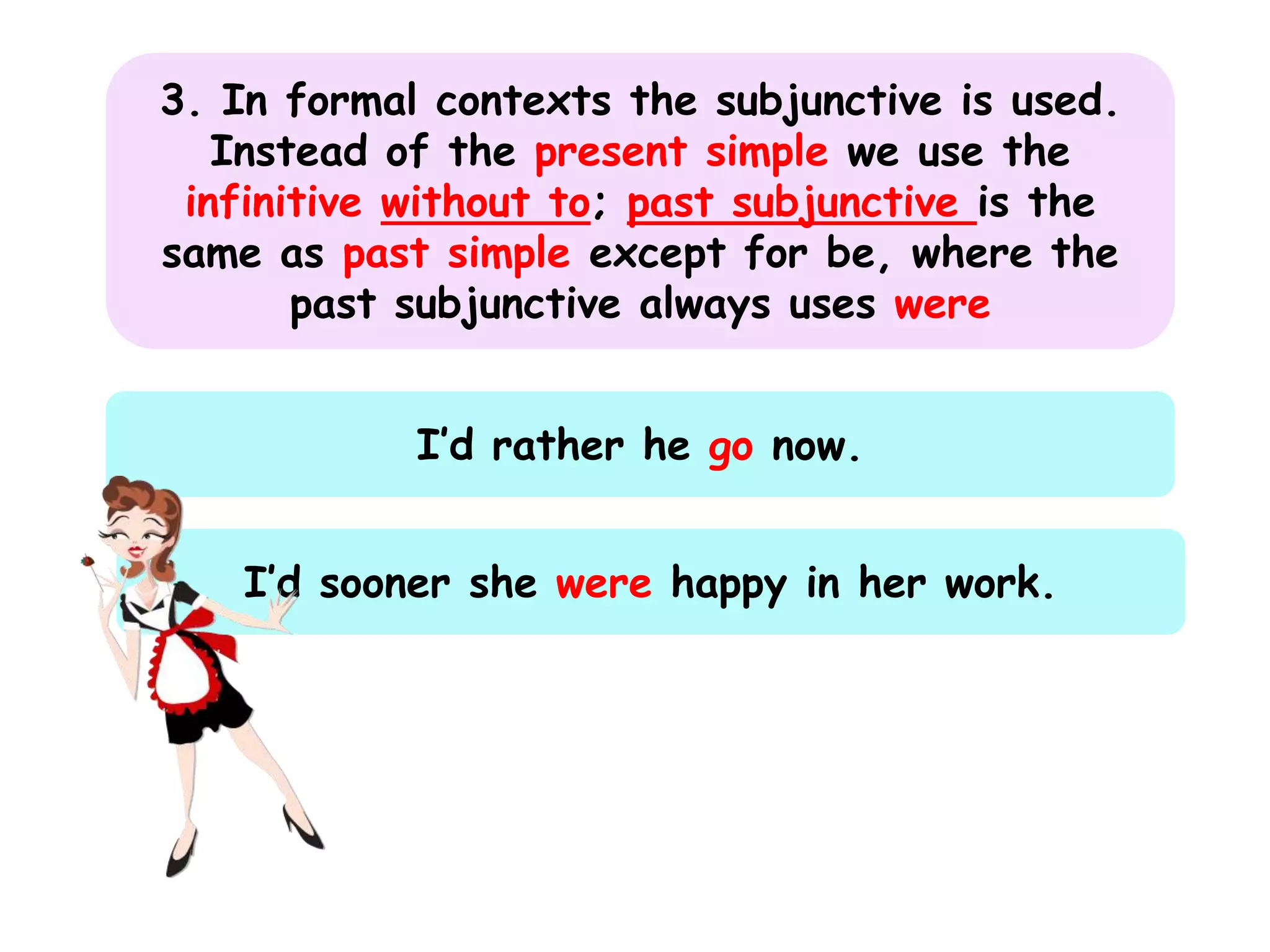 3. In formal contexts the subjunctive is used.
Instead of the present simple we use the
infinitive without to; past subjunctive is the
same as past simple except for be, where the
past subjunctive always uses were
I’d rather he go now.
I’d sooner she were happy in her work.

 