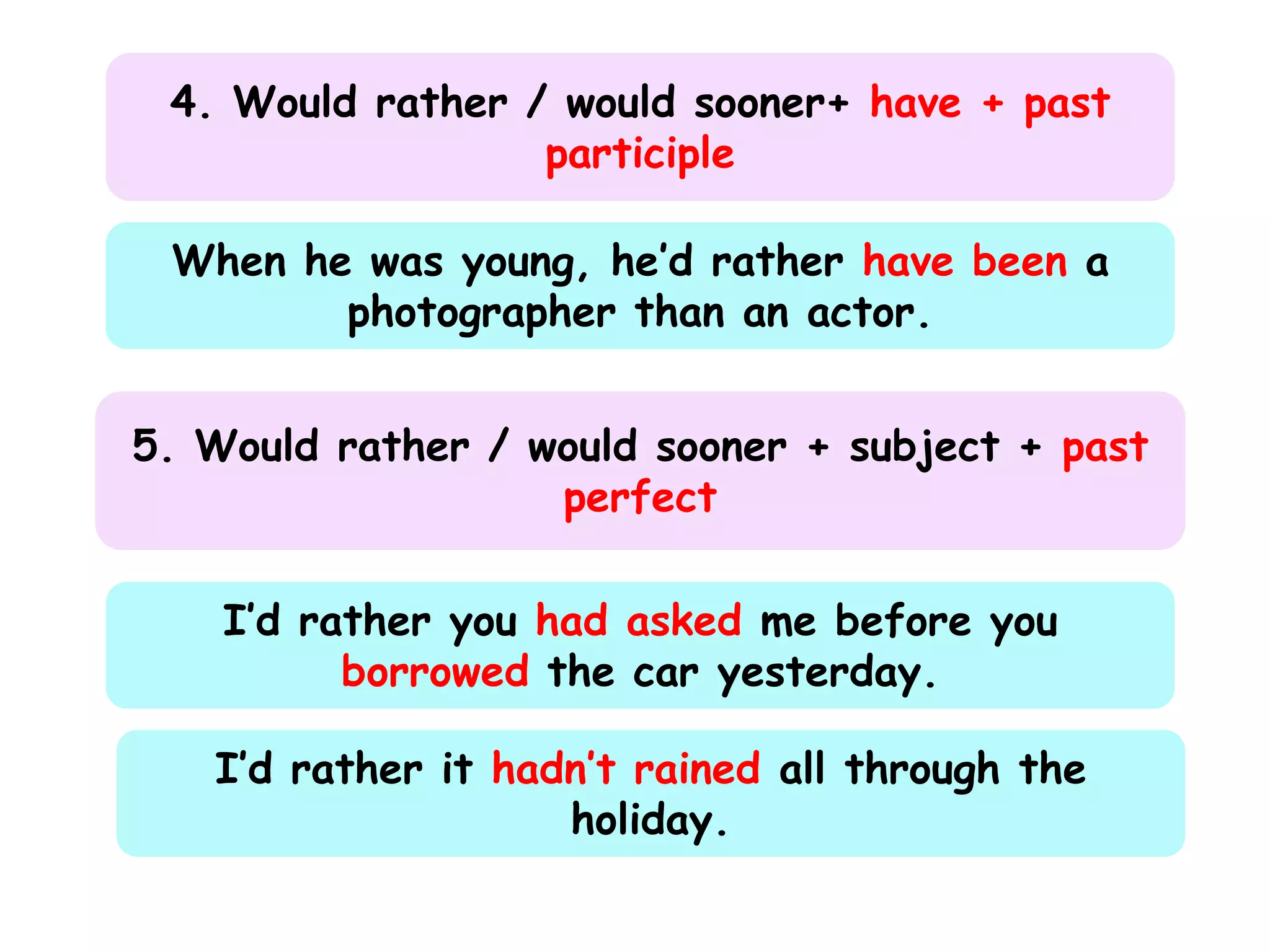 4. Would rather / would sooner+ have + past
participle
When he was young, he’d rather have been a
photographer than an actor.
5. Would rather / would sooner + subject + past
perfect
I’d rather you had asked me before you
borrowed the car yesterday.

I’d rather it hadn’t rained all through the
holiday.

 
