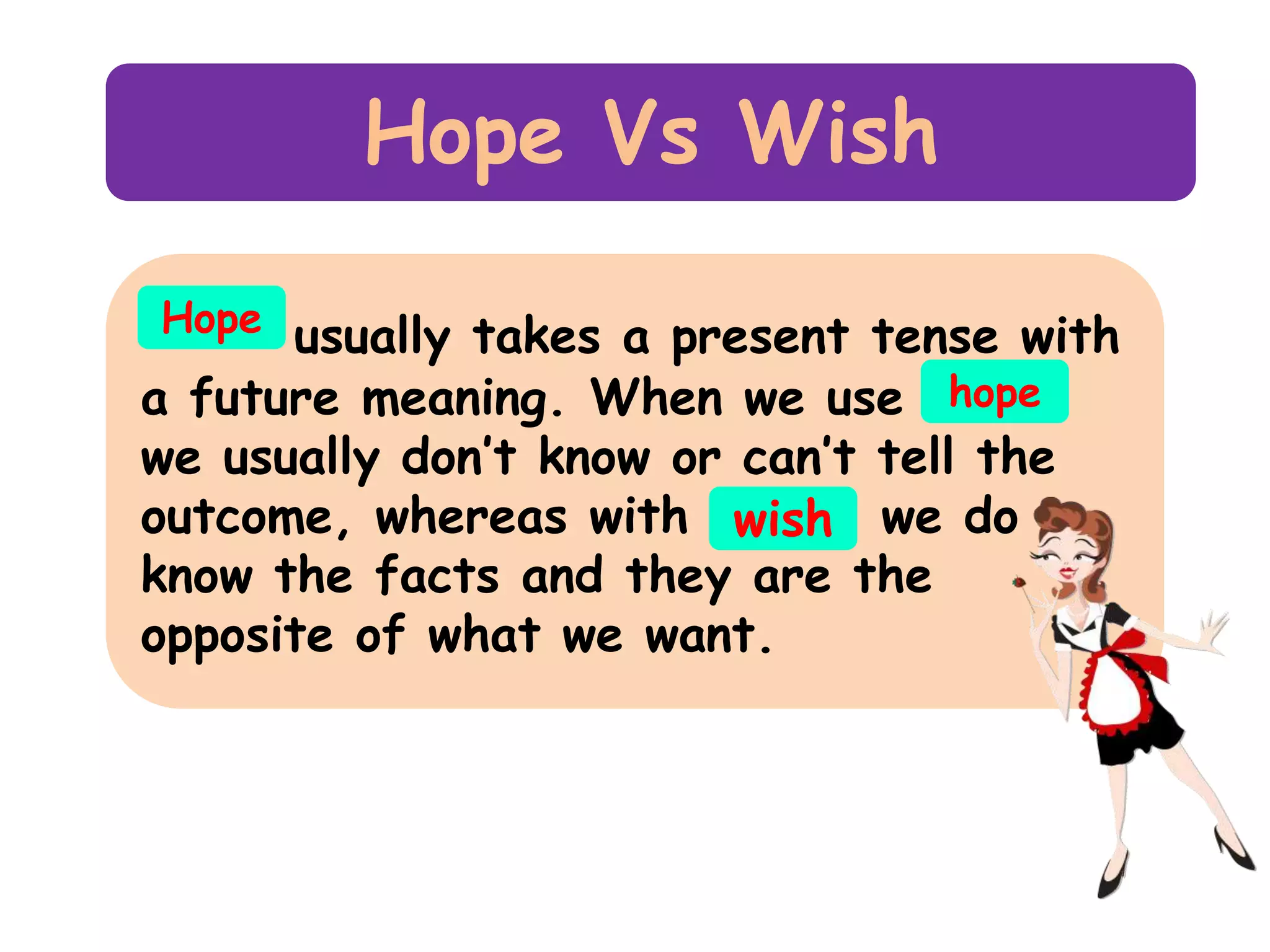 Hope Vs Wish
Hope usually takes a present tense with
a future meaning. When we use hope

we usually don’t know or can’t tell the
outcome, whereas with wish we do
know the facts and they are the
opposite of what we want.

 