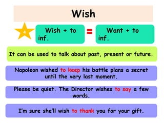 Wish
4

Wish + to
inf.

Want + to
inf.

It can be used to talk about past, present or future.

Napoleon wished to keep his battle plans a secret
until the very last moment.
Please be quiet. The Director wishes to say a few
words.
I’m sure she’ll wish to thank you for your gift.

 