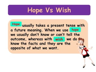 Hope Vs Wish
Hope usually takes a present tense with
a future meaning. When we use hope

we usually don’t know or can’t tell the
outcome, whereas with wish we do
know the facts and they are the
opposite of what we want.

 
