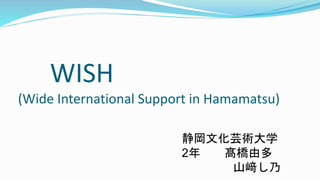 WISH
(Wide International Support in Hamamatsu)
静岡文化芸術大学
2年 髙橋由多
山﨑し乃
 