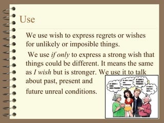 Use
We use wish to express regrets or wishes
for unlikely or imposible things.
We use if only to express a strong wish that
things could be different. It means the same
as I wish but is stronger. We use it to talk
about past, present and
future unreal conditions.
 