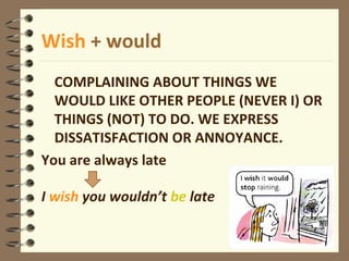 Wish + would
COMPLAINING ABOUT THINGS WE
WOULD LIKE OTHER PEOPLE (NEVER I) OR
THINGS (NOT) TO DO. WE EXPRESS
DISSATISFACTION OR ANNOYANCE.
You are always late
I wish you wouldn’t be late
 