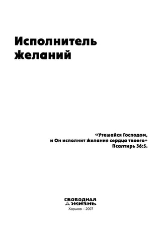 Исполнитель
желаний
«Утешайся Господом,
и Он исполнит желания сердца твоего»
Псалтирь 36:5.
Харьков – 2007
СВОБОДНАЯ
ЖИЗНЬ
 