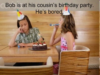 Bob is at his cousinâs birthday party.
Heâs bored.