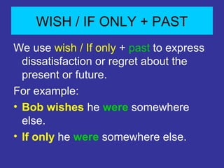 WISH / IF ONLY + PAST
We use wish / If only + past to express
dissatisfaction or regret about the
present or future.
For example:
⢠Bob wishes he were somewhere
else.
⢠If only he were somewhere else.