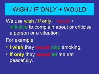 WISH / IF ONLY + WOULD
We use wish / If only + would +
infinitive to complain about or criticise
a person or a situation.
For example:
⢠I wish they would stop smoking.
⢠If only they would let me eat
peacefully.