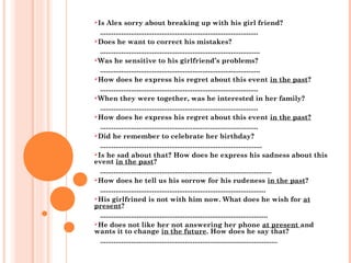 Is Alex sorry about breaking up with his girl friend?
..................................................................................
Does he want to correct his mistakes?
...................................................................................
Was he sensitive to his girlfriend’s problems?
...................................................................................
How does he express his regret about this event in the past?
..................................................................................
When they were together, was he interested in her family?
..................................................................................
How does he express his regret about this event in the past?
..................................................................................
Did he remember to celebrate her birthday?
....................................................................................
Is he sad about that? How does he express his sadness about this
event in the past?
.........................................................................................
How does he tell us his sorrow for his rudeness in the past?
......................................................................................
His girlfrined is not with him now. What does he wish for at
present?
.......................................................................................
He does not like her not answering her phone at present and
wants it to change in the future. How does he say that?
............................................................................................
 