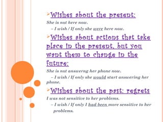 Wishes about the present:
She is not here now.
– I wish / If only she were here now.
Wishes about actions that take
place in the present, but you
want them to change in the
future:
She is not answerng her phone now.
– I wish / If only she would start answering her
phone.
Wishes about the past: regrets
I was not sensitive to her problems.
– I wish / If only I had been more sensitive to her
problems.
 