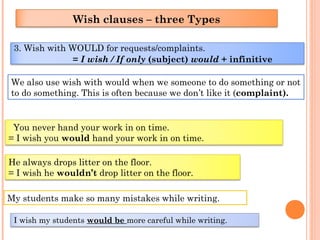3. Wish with WOULD for requests/complaints.
= I wish / If only (subject) would + infinitive
Wish clauses – three Types
We also use wish with would when we someone to do something or not
to do something. This is often because we don’t like it (complaint).
You never hand your work in on time.
= I wish you would hand your work in on time.
He always drops litter on the floor.
= I wish he wouldn’t drop litter on the floor.
My students make so many mistakes while writing.
I wish my students would be more careful while writing.
 