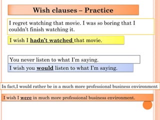 I regret watching that movie. I was so boring that I
couldn’t finish watching it.
Wish clauses – Practice
I wish I hadn’t watched that movie.
You never listen to what I’m saying.
I wish you would listen to what I’m saying.
In fact,I would rather be in a much more professional business environment
I wish I were in much more professional business environment.
 