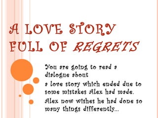 A LOVE STORY
FULL OF REGRETS
You are going to read a
dialogue about
a love story which ended due to
some mistakes Alex had made.
Alex now wishes he had done so
many things differently...
 