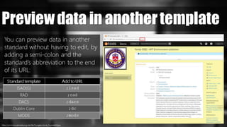 Preview data in another template
You can preview data in another
standard without having to edit, by
adding a semi-colon and the
standard’s abbreviation to the end
of its URL:
Standard template Add to URL
ISAD(G) ;isad
RAD ;rad
DACS ;dacs
Dublin Core ;dc
MODS ;mods
https://commons.wikimedia.org/wiki/File:Toyogeki-Movie_Toyooka002.jpg
 